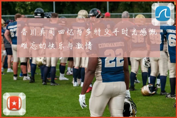香川真司回忆与多特交手时光感慨难忘的快乐与激情