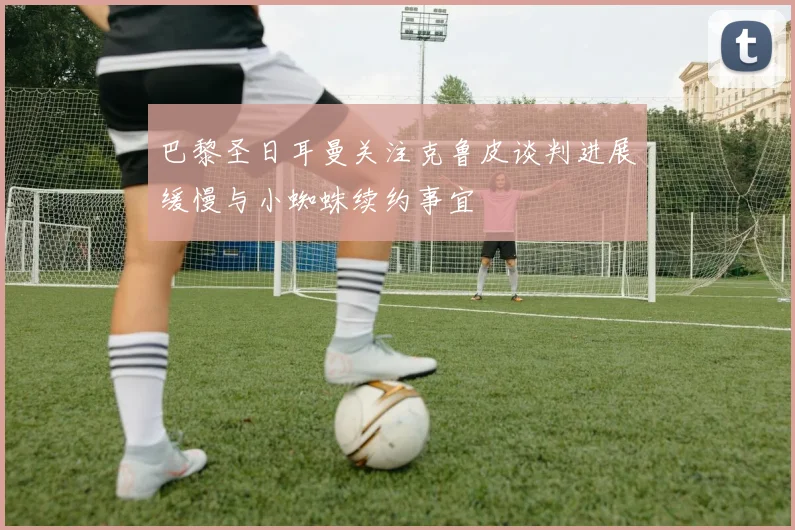 巴黎圣日耳曼关注克鲁皮谈判进展缓慢与小蜘蛛续约事宜