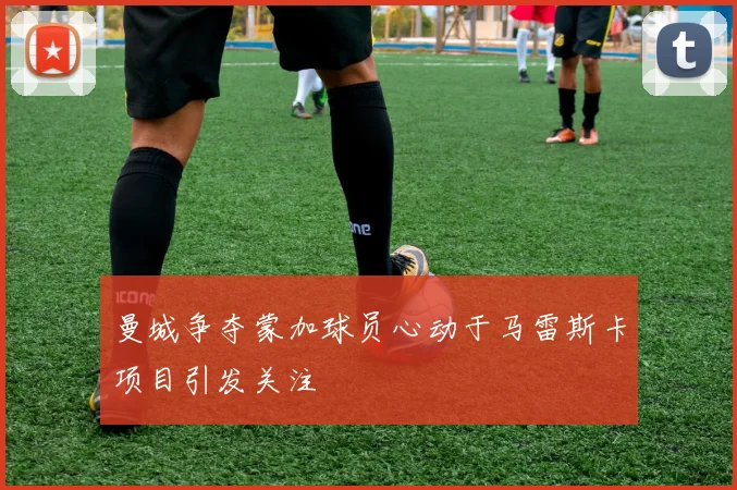 曼城争夺蒙加球员心动于马雷斯卡项目引发关注