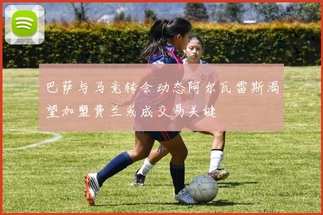 巴萨与马竞转会动态阿尔瓦雷斯渴望加盟费兰或成交易关键