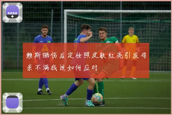 赖斯晒伤后定妆照皮肤红亮引发母亲不满我该如何应对