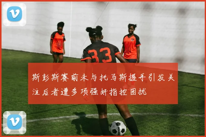 斯彭斯赛前未与托马斯握手引发关注后者遭多项强奸指控困扰