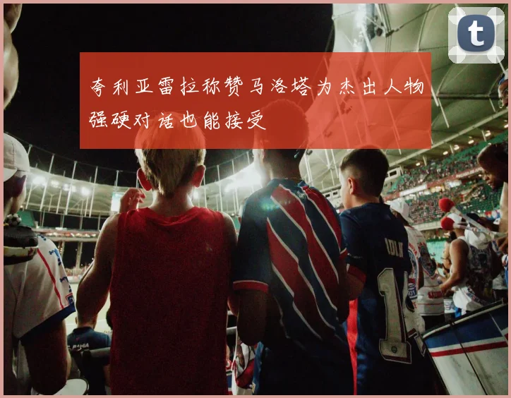 夸利亚雷拉称赞马洛塔为杰出人物强硬对话也能接受