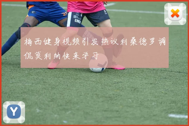 梅西健身视频引发热议利桑德罗调侃莫利纳快来学习