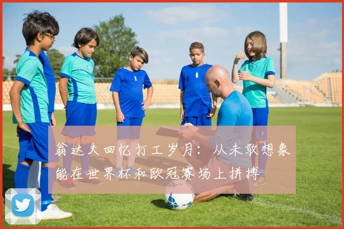 翁达夫回忆打工岁月：从未敢想象能在世界杯和欧冠赛场上拼搏