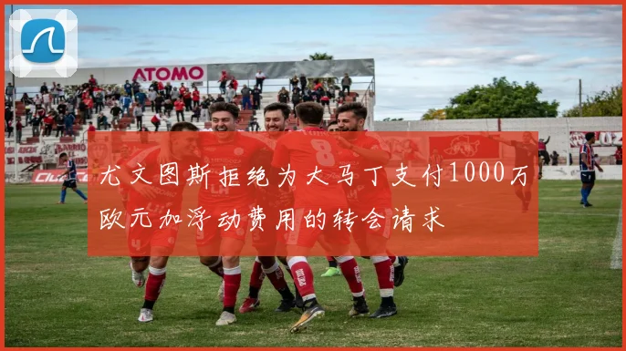 尤文图斯拒绝为大马丁支付1000万欧元加浮动费用的转会请求