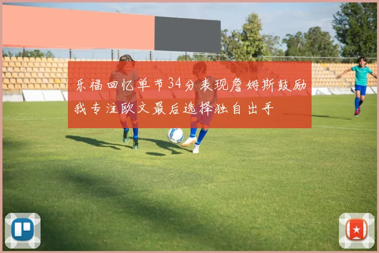 乐福回忆单节34分表现詹姆斯鼓励我专注欧文最后选择独自出手