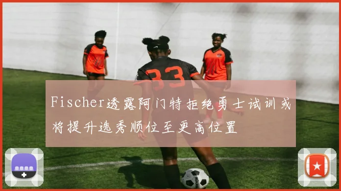 Fischer透露阿门特拒绝勇士试训或将提升选秀顺位至更高位置