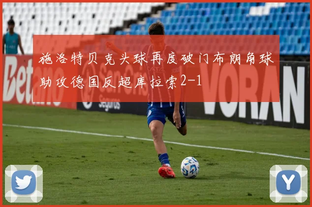 施洛特贝克头球再度破门布朗角球助攻德国反超库拉索2-1