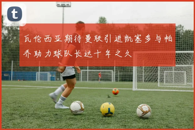 瓦伦西亚期待曼联引进凯塞多与帕乔助力球队长达十年之久