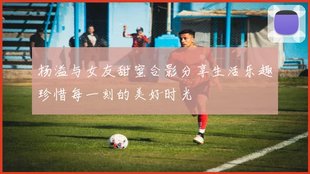 杨溢与女友甜蜜合影分享生活乐趣珍惜每一刻的美好时光