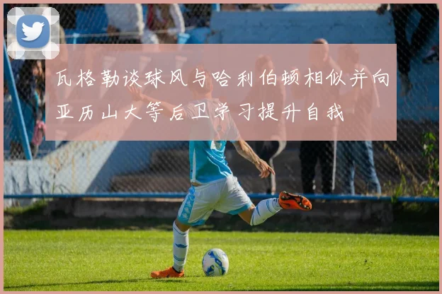 瓦格勒谈球风与哈利伯顿相似并向亚历山大等后卫学习提升自我