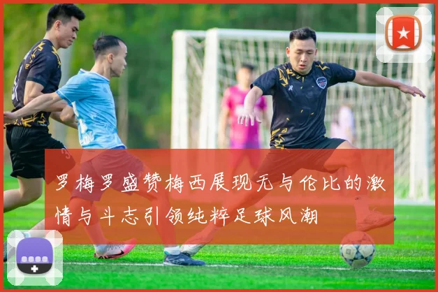 罗梅罗盛赞梅西展现无与伦比的激情与斗志引领纯粹足球风潮