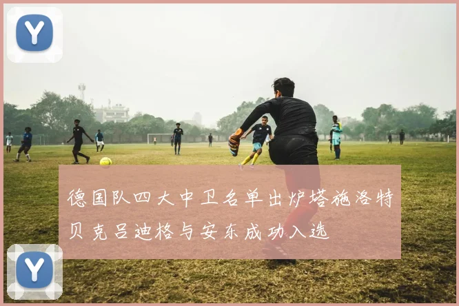 德国队四大中卫名单出炉塔施洛特贝克吕迪格与安东成功入选