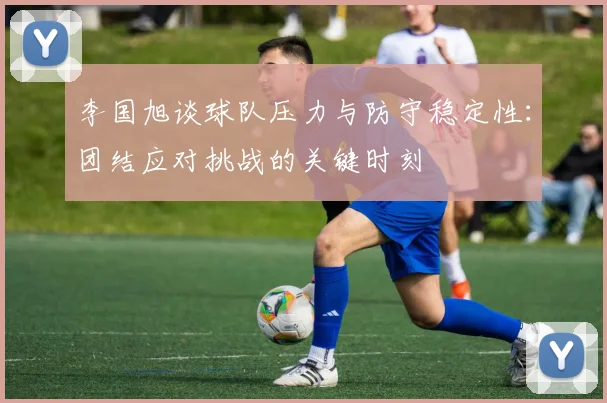 李国旭谈球队压力与防守稳定性：团结应对挑战的关键时刻