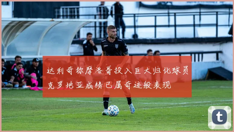 达利奇称摩洛哥投入巨大归化球员克罗地亚成绩已属奇迹般表现