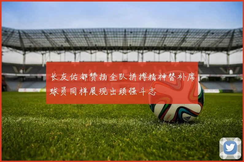 长友佑都赞扬全队拼搏精神替补席球员同样展现出顽强斗志