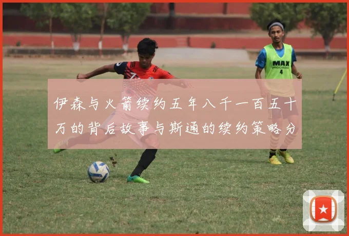伊森与火箭续约五年八千一百五十万的背后故事与斯通的续约策略分析