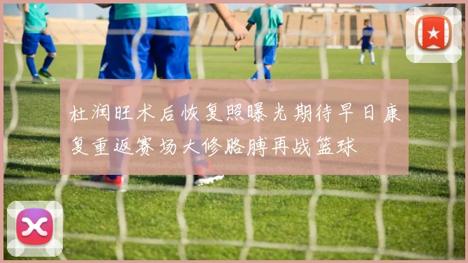 杜润旺术后恢复照曝光期待早日康复重返赛场大修胳膊再战篮球